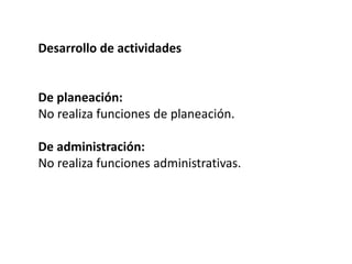 Desarrollo de actividades
De planeación:
No realiza funciones de planeación.
De administración:
No realiza funciones administrativas.
 