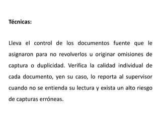 Técnicas:
Lleva el control de los documentos fuente que le
asignaron para no revolverlos u originar omisiones de
captura o duplicidad. Verifica la calidad individual de
cada documento, yen su caso, lo reporta al supervisor
cuando no se entienda su lectura y exista un alto riesgo
de capturas erróneas.
 