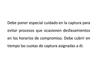 Debe poner especial cuidado en la captura para
evitar procesos que ocasionen desfasamientos
en los horarios de compromiso. Debe cubrir en
tiempo las cuotas de captura asignadas a él.
 