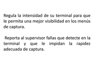 Regula la intensidad de su terminal para que
le permita una mejor visibilidad en los menús
de captura.
Reporta al supervisor fallas que detecte en la
terminal y que le impidan la rapidez
adecuada de captura.
 