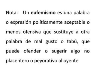 Nota: Un eufemismo es una palabra
o expresión políticamente aceptable o
menos ofensiva que sustituye a otra
palabra de mal gusto o tabú, que
puede ofender o sugerir algo no
placentero o peyorativo al oyente
 