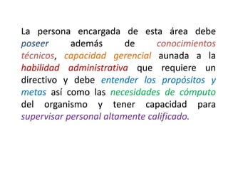 La persona encargada de esta área debe
poseer además de conocimientos
técnicos, capacidad gerencial aunada a la
habilidad administrativa que requiere un
directivo y debe entender los propósitos y
metas así como las necesidades de cómputo
del organismo y tener capacidad para
supervisar personal altamente calificado.
 