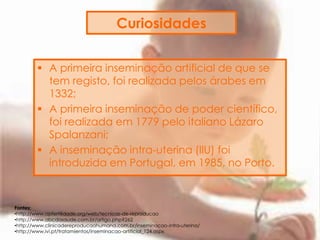 Curiosidades
 A primeira inseminação artificial de que se
tem registo, foi realizada pelos árabes em
1332;
 A primeira inseminação de poder científico,
foi realizada em 1779 pelo italiano Lázaro
Spalanzani;
 A inseminação intra-uterina (IIU) foi
introduzida em Portugal, em 1985, no Porto.
Fontes:
•http://www.apfertilidade.org/web/tecnicas-de-reproducao
•http://www.abcdasaude.com.br/artigo.php?262
•http://www.clinicadereproducaohumana.com.br/inseminacao-intra-uterina/
•http://www.ivi.pt/tratamientos/inseminacao-artificial_124.aspx
 