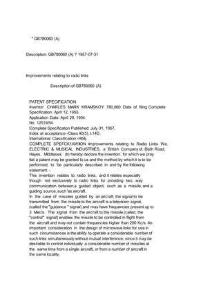 * GB780060 (A)
Description: GB780060 (A) ? 1957-07-31
Improvements relating to radio links
Description of GB780060 (A)
PATENT SPECIFICATION
Inventor: CHARLES MARK KRAMSKOY 780,060 Date of filing Complete
Specification: April 12, 1955.
Application Date: April 29, 1954.
No. 12519/54.
Complete Specification Published: July 31, 1957.
Index at acceptance:-Class 40(5), L14D.
International Classification:-H04j.
COMPLETE SPEFCK1AWIION Improvements relating to Radio Links We,
ELECTRIC & MUSICAL INDUSTRIES, a British Company of, Blyth Road,
Hayes, Middlesex, do hereby declare the invention, for which we pray
tlat a patent may be granted to us and the method by which it is to be
performed, to 'be particularly described in and by the following
statement: -
This invention relates to radio links, and it relates especially
though not exclusively to radio links for providing two, way
communication between,a guided object, such as a missile, and a
guiding source, such 'as aircraft.
In the case of missiles guided by an aircraft, the signal to be
transmitted from the missile to the aircraft is a television signal,
(called the "guidance " signal) and may have frequencies present up to
3 Mec/s. The signal from the aircraft to the missile (called, the
"control" signal) enables the missile to be controlled in flight from
the aircraft and may not contain frequencies higher than 200 Kc/s. An
important consideration in the design of microwave links for use in
such circumstances is the ability to operate a considerable number of
such links simultaneously without mutual interference, since it may be
desirable to control individually a considerable number of missiles at
the same time from a single aircraft, or from a number of aircraft in
the same locality.
 