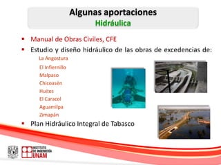 Algunas aportaciones
                           Hidráulica
 Manual de Obras Civiles, CFE
 Estudio y diseño hidráulico de las obras de excedencias de:
     La Angostura
     El Infiernillo
     Malpaso
     Chicoasén
     Huites
     El Caracol
     Aguamilpa
     Zimapán
 Plan Hidráulico Integral de Tabasco
 