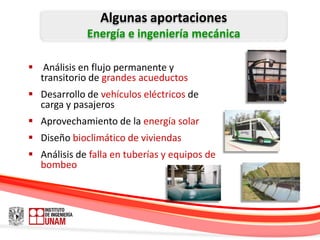 Algunas aportaciones
             Energía e ingeniería mecánica

 Análisis en flujo permanente y
  transitorio de grandes acueductos
 Desarrollo de vehículos eléctricos de
  carga y pasajeros
 Aprovechamiento de la energía solar
 Diseño bioclimático de viviendas
 Análisis de falla en tuberías y equipos de
  bombeo
 