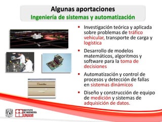 Algunas aportaciones
Ingeniería de sistemas y automatización
                  Investigación teórica y aplicada
                   sobre problemas de tráfico
                   vehicular, transporte de carga y
                   logística
                  Desarrollo de modelos
                   matemáticos, algoritmos y
                   software para la toma de
                   decisiones
                  Automatización y control de
                   procesos y detección de fallas
                   en sistemas dinámicos
                  Diseño y construcción de equipo
                   de medición y sistemas de
                   adquisición de datos.
 