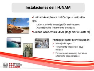 Instalaciones del II-UNAM

    Unidad   Académica del Campus Juriquilla
   Qro.
      Laboratorio de Investigación en Procesos
      Avanzados de Tratamiento de Aguas
   Unidad Acádemica SISAL (Ingeniería Costera)

                     Principales líneas de investigación:
                      Manejo del agua
                      Tratamiento y reúso del agua
                       residual
                      Formación de recursos humanos
                       altamente especializados
 