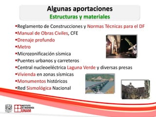 Algunas aportaciones
               Estructuras y materiales
Reglamento de Construcciones y Normas Técnicas para el DF
Manual de Obras Civiles, CFE
Drenaje profundo
Metro
Microzonificación sísmica
Puentes urbanos y carreteros
Central nucleoeléctrica Laguna Verde y diversas presas
Vivienda en zonas sísmicas
Monumentos históricos
Red Sismológica Nacional
 