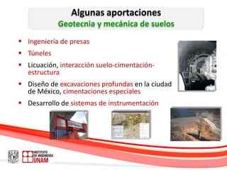 Algunas aportaciones
            Geotecnia y mecánica de suelos
 Ingeniería de presas
 Túneles
 Licuación, interacción suelo-cimentación-
  estructura
 Diseño de excavaciones profundas en la ciudad
  de México, cimentaciones especiales
 Desarrollo de sistemas de instrumentación
 