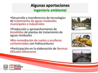 Algunas aportaciones
                 Ingeniería ambiental
Desarrollo y transferencia de tecnologías
de tratamiento de aguas residuales
municipales e industriales
Producción y aprovechamiento de
biosólidos de plantas de tratamiento de
aguas residuales
Bio-remediación de suelos y acuíferos
contaminados con hidrocarburos
Participación en la elaboración de Normas
Oficiales Mexicanas
 