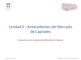 Unidad	
  II	
  –	
  Antecedentes	
  del	
  Mercado	
  
                              de	
  Capitales	
  
                         Evolución	
  en	
  el	
  contexto	
  del	
  Mercado	
  de	
  Valores	
  




I  cuatrimestre  2013
                                                                  Elaborado  por:  José  David  Solórzano
 
