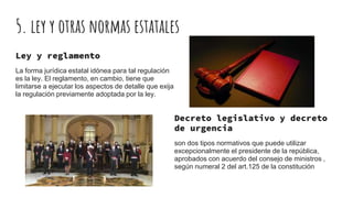 5. ley y otras normas estatales
Ley y reglamento
La forma jurídica estatal idónea para tal regulación
es la ley. El reglamento, en cambio, tiene que
limitarse a ejecutar los aspectos de detalle que exija
la regulación previamente adoptada por la ley.
Decreto legislativo y decreto
de urgencia
son dos tipos normativos que puede utilizar
excepcionalmente el presidente de la república,
aprobados con acuerdo del consejo de ministros ,
según numeral 2 del art.125 de la constitución
 