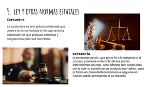 Costumbre
La costumbre es una práctica reiterada que
genera en la comunidad en la que se da la
convicción de que produce derechos y
obligaciones para sus miembros.
Sentencia
la sentencia común, que pone fin a la instancia o al
proceso y declara el derecho de las partes
intervinientes en este, tiene efectos sólo sobre ellas,
por lo que no constituye un producto normativo , pero
sí forma un precedente indicativos a seguirse en
futuros casos semejantes al ya resuelto
5. ley y otras normas estatales
 