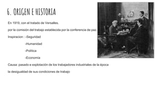 6. ORIGEN E HISTORIA
En 1919, con el tratado de Versalles.
por la comisión del trabajo establecida por la conferencia de paz.
Inspiracion : -Seguridad
-Humanidad
-Política
-Economía
Causa: pasado e explotación de los trabajadores industriales de la época
la desigualdad de sus condiciones de trabajo
 