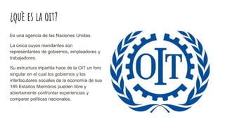 ¿què es la oit?
Es una agencia de las Naciones Unidas.
La única cuyos mandantes son
representantes de gobiernos, empleadores y
trabajadores.
Su estructura tripartita hace de la OIT un foro
singular en el cual los gobiernos y los
interlocutores sociales de la economía de sus
185 Estados Miembros pueden libre y
abiertamente confrontar experiencias y
comparar políticas nacionales.
 