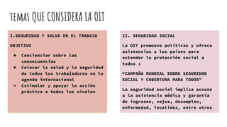 temas QUE CONSIDERA LA OIT
I.SEGURIDAD Y SALUD EN EL TRABAJO
OBJETIVO
● Concienciar sobre las
consecuencias
● Colocar la salud y la seguridad
de todos los trabajadores en la
agenda internacional
● Cstimular y apoyar la acción
práctica a todos los niveles
II. SEGURIDAD SOCIAL
La OIT promueve políticas y ofrece
asistencias a los países para
extender la protección social a
todos :
“CAMPAÑA MUNDIAL SOBRE SEGURIDAD
SOCIAL Y COBERTURA PARA TODOS”
La seguridad social implica acceso
a la asistencia médica y garantía
de ingresos, vejez, desempleo,
enfermedad, invalidez, entre otros.
 