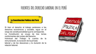 FUENTES DEL DERECHO LABORAL EN EL PERÚ
La Constitución Política del Perú
Si bien el derecho al trabajo pertenece a los
derechos económicos y sociales, sigue en el
rango de constitucionalidad que le corresponde.
La Constitución se ocupa de tres temas
conformantes del núcleo del Derecho
Individual del Trabajo: la cuantía de la
remuneración, la duración de la jornada
laboral y de los descansos y la duración de la
relación laboral.
 