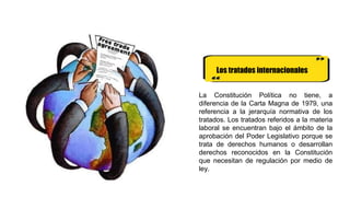 Los tratados internacionales
La Constitución Política no tiene, a
diferencia de la Carta Magna de 1979, una
referencia a la jerarquía normativa de los
tratados. Los tratados referidos a la materia
laboral se encuentran bajo el ámbito de la
aprobación del Poder Legislativo porque se
trata de derechos humanos o desarrollan
derechos reconocidos en la Constitución
que necesitan de regulación por medio de
ley.
 