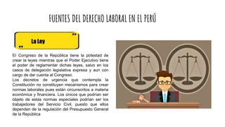 FUENTES DEL DERECHO LABORAL EN EL PERÚ
La Ley
EI Congreso de la República tiene la potestad de
crear la leyes mientras que el Poder Ejecutivo tiene
el poder de reglamentar dichas leyes, salvo en los
casos de delegación legislativa expresa y aun con
cargo de dar cuenta al Congreso.
Los decretos de urgencia que contempla la
Constitución no constituyen mecanismos para crear
normas laborales pues están circunscritos a materia
económica y financiera. Los únicos que podrían ser
objeto de estas normas especiales podrían ser los
trabajadores del Servicio Civil, puesto que ellos
dependen de la regulación del Presupuesto General
de la República
 