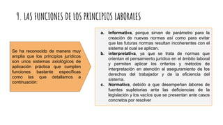 9. LAS FUNCIONES DE LOS PRINCIPIOS LABORALES
a. Informativa, porque sirven de parámetro para la
creación de nuevas normas así como para evitar
que las futuras normas resultan incoherentes con el
sistema al cual se aplican.
b. interpretativa, ya que se trata de normas que
orientan el pensamiento jurídico en el ámbito laboral
y permiten aplicar los criterios y métodos de
interpretación en atención al aseguramiento de los
derechos del trabajador y de la eficiencia del
sistema.
c. Normativa, debido a que desempeñan labores de
fuentes supletorias ante las deficiencias de la
legislación y los vacíos que se presentan ante casos
concretos por resolver
Se ha reconocido de manera muy
amplia que los principios jurídicos
son unos sistemas axiológicos de
aplicación práctica que cumplen
funciones bastante específicas
como las que detallamos a
continuación:
 