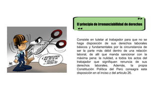 El principio de irrenunciabilidad de derechos
Consiste en tutelar al trabajador para que no se
haga disposición de sus derechos laborales
básicos y fundamentales por la circunstancia de
ser la parte rnás débil dentro de una relación
laboral, de allí que manda sancionar con la
máxima pena: la nulidad, a todos los actos del
trabajador que signifiquen renuncia de sus
derechos laborales. Además, la propia
Constitución Política del Perú consagra esta
disposición en el inciso z del articulo 26.
 