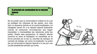 El principio de continuidad de la relación
laboral
No se puede usar la nomenclatura civilista en la cual
se protegen los intereses de las partes, sino más
bien un esquema distinto en el cual el empleador y el
trabajador ponen fin a la relación laboral solamente
cuando se produzcan circunstancias que hagan
imposibles o incompatibles las relaciones entre las
partes. Desde esta perspectiva, la relación laboral
continúa en tanto el trabajador no manifieste en la
forma prevista por la ley su voluntad de extinguir el
contrato de trabajo; así como el empleador no podrá
dar por terminada la relación laboral a no ser por una
causal establecida también por la ley.
 