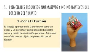 1. principales productos normativos y no normativos del
derecho del trabajo
1.Constitución
El trabajo aparece en la Constitución como un
deber y un derecho y como base del bienestar
social y medio de realización personal. Asimismo,
se señala que es objeto de protección por el
Estado.
 