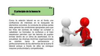 El principio de la buena fe
Como la relación laboral es en el fondo una
confluencia de intereses en la búsqueda de
elementos concretos, la conducta de ambas partes
debe generar las condiciones apropiadas para que
los fines del contrato de trabajo se cumplan a
cabalidad. La honradez, la confianza y el trato
respetuoso permiten que las labores se puedan
brindar dentro de un clima de asertividad. En la
actualidad, las diversas doctrinas organizacionales
se orientan hacia la permanencia y
perfeccionamiento de los elementos de la buena fe
laboral porque a través de ellos se consigue
mayores productividad y competitividad.
 