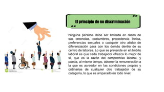 El principio de no discriminación
Ninguna persona debe ser limitada en razón de
sus creencias, costumbres, procedencia étnica,
preferencias sexuales o cualquier otro atisbo de
diferenciación para con los demás dentro de su
centro de labores. Lo que se pretende en el ámbito
laboral es que cada trabajador ofrezca lo mejor de
sí, que es la razón del compromiso laboral, y
pueda, al mismo tiempo, obtener la remuneración a
la que es acreedor en Ias condiciones propias y
ordinarias de cualquier otro trabajador de su
categoría, lo que es amparado en todo nivel.
 