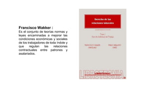 Francisco Wakker :
Es el conjunto de teorías normas y
leyes encaminadas a mejorar las
condiciones económicas y sociales
de los trabajadores de toda índole y
que regulan las relaciones
contractuales entre patrones y
asalariados.
 