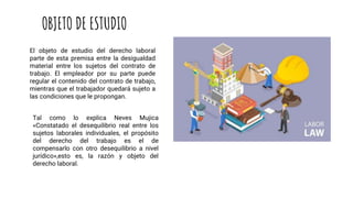 OBJETO DE ESTUDIO
El objeto de estudio del derecho laboral
parte de esta premisa entre la desigualdad
material entre los sujetos del contrato de
trabajo. El empleador por su parte puede
regular el contenido del contrato de trabajo,
mientras que el trabajador quedará sujeto a
las condiciones que le propongan.
Tal como lo explica Neves Mujica
«Constatado el desequilibrio real entre los
sujetos laborales individuales, el propósito
del derecho del trabajo es el de
compensarlo con otro desequilibrio a nivel
jurídico»,esto es, la razón y objeto del
derecho laboral.
 