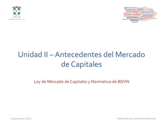 Unidad	
  II	
  –	
  Antecedentes	
  del	
  Mercado	
  
                              de	
  Capitales	
  
                         Ley	
  de	
  Mercado	
  de	
  Capitales	
  y	
  Normativa	
  de	
  BDVN	
  




I  cuatrimestre  2013
                                                                   Elaborado  por:  José  David  Solórzano
 