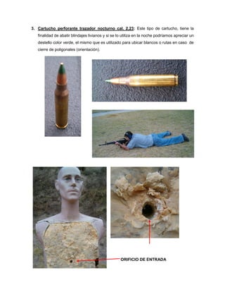 3. Cartucho perforante trazador nocturno cal. 2,23: Este tipo de cartucho, tiene la
finalidad de abatir blindajes livianos y si se lo utiliza en la noche podríamos apreciar un
destello color verde, el mismo que es utilizado para ubicar blancos o rutas en caso de
cierre de poligonales (orientación).

ORIFICIO DE ENTRADA

 