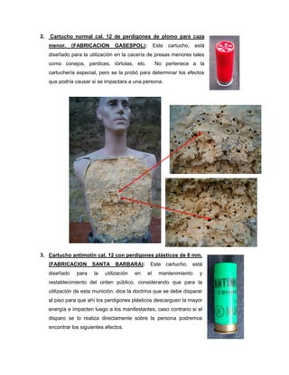 2.

Cartucho normal cal. 12 de perdigones de plomo para caza
menor.

(FABRICACION

GASESPOL):

Este cartucho,

está

diseñado para la utilización en la cacería de presas menores tales
como conejos, perdices, tórtolas, etc.

No pertenece a la

cartuchería especial, pero se la probó para determinar los efectos
que podría causar si se impactara a una persona.

3. Cartucho antimotín cal. 12 con perdigones plásticos de 8 mm.
(FABRICACION
diseñado

para

SANTA
la

BARBARA):

utilización

en

Este cartucho, está
el

mantenimiento

y

restablecimiento del orden público, considerando que para la
utilización de esta munición, dice la doctrina que se debe disparar
al piso para que ahí los perdigones plásticos descarguen la mayor
energía e impacten luego a los manifestantes, caso contrario si el
disparo se lo realiza directamente sobre la persona podremos
encontrar los siguientes efectos.

 