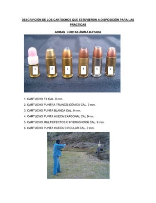 DESCRIPCIÓN DE LOS CARTUCHOS QUE ESTUVIERON A DISPOSICIÓN PARA LAS
PRÁCTICAS
ARMAS CORTAS ÁNIMA RAYADA

1

2

4

3

5

1. CARTUCHO FX CAL. 9 mm.
2. CARTUCHO PUNTRA TRUNCO-CÓNICA CAL. 9 mm.
3. CARTUCHO PUNTA BLANDA CAL. 9 mm.
4. CARTUCHO PUNTA HUECA EXAGONAL CAL 9mm.
5. CARTUCHO MULTIEFECTOS O HYDRASHOCK CAL. 9 mm.
6. CARTUCHO PUNTA HUECA CIRCULAR CAL. 9 mm.

7 mts.

6

 