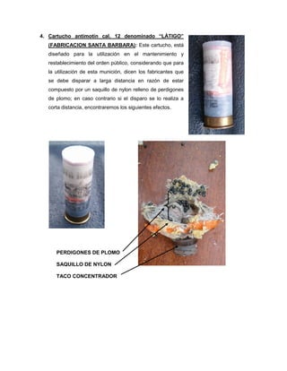 4. Cartucho antimotín cal. 12 denominado “LÁTIGO”
(FABRICACION SANTA BARBARA): Este cartucho, está
diseñado para la utilización en el mantenimiento y
restablecimiento del orden público, considerando que para
la utilización de esta munición, dicen los fabricantes que
se debe disparar a larga distancia en razón de estar
compuesto por un saquillo de nylon relleno de perdigones
de plomo; en caso contrario si el disparo se lo realiza a
corta distancia, encontraremos los siguientes efectos.

PERDIGONES DE PLOMO
SAQUILLO DE NYLON
TACO CONCENTRADOR

 