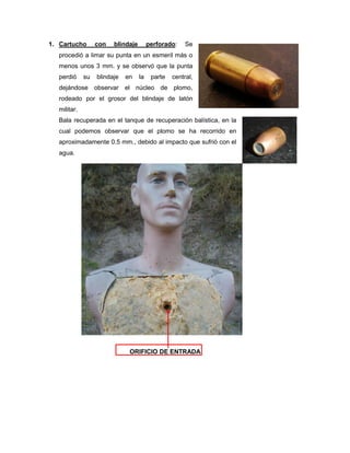 1. Cartucho

con

blindaje

perforado:

Se

procedió a limar su punta en un esmeril más o
menos unos 3 mm. y se observó que la punta
perdió

su

blindaje

en

la

parte

central,

dejándose observar el núcleo de plomo,
rodeado por el grosor del blindaje de latón
militar.
Bala recuperada en el tanque de recuperación balística, en la
cual podemos observar que el plomo se ha recorrido en
aproximadamente 0.5 mm., debido al impacto que sufrió con el
agua.

ORIFICIO DE ENTRADA

 