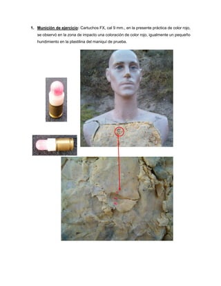 1. Munición de ejercicio: Cartuchos FX, cal 9 mm., en la presente práctica de color rojo,
se observó en la zona de impacto una coloración de color rojo, igualmente un pequeño
hundimiento en la plastilina del maniquí de prueba.

 