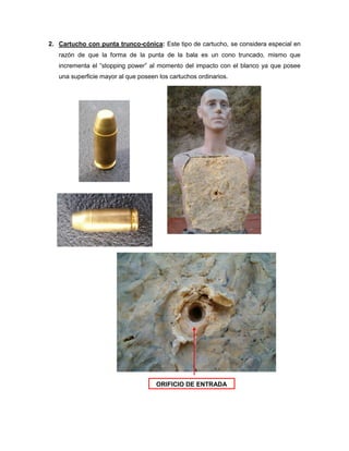 2. Cartucho con punta trunco-cónica: Este tipo de cartucho, se considera especial en
razón de que la forma de la punta de la bala es un cono truncado, mismo que
incrementa el “stopping power” al momento del impacto con el blanco ya que posee
una superficie mayor al que poseen los cartuchos ordinarios.

ORIFICIO DE ENTRADA

 