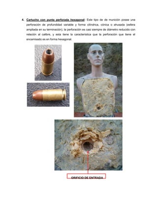 4. Cartucho con punta perforada hexagonal: Este tipo de de munición posee una
perforación de profundidad variable y forma cilíndrica, cónica o ahusada (esfera
ampliada en su terminación), la perforación es casi siempre de diámetro reducido con
relación al calibre, y esta tiene la característica que la perforación que tiene el
encamisado es en forma hexagonal.

ORIFICIO DE ENTRADA

 