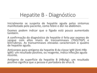 Hepatite B - Diagnóstico
Inicialmente se suspeita de hepatite aguda pelos sintomas
manifestado pelo paciente, como febre e dor no abdômen.
Exames podem indicar que o fígado está pouco aumentado
também.
A confirmação do diagnóstico de hepatite é feita por exames de
sangue com altos níveis de transaminases (TGO/TGP) e
bilirrubinas. As transaminases elevadas caracterizam o quadro
de hepatite aguda.
Anticorpos para antígeno da hepatite B da classe IgM (Anti-HBc
IgM): um resultado positivo, ou reagente, indica infecção aguda
recente.
Antígeno de superfície da hepatite B (HBsAg): um resultado
positivo significa que a pessoa é portadora do vírus B.
 