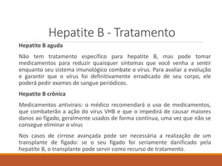 Hepatite B - Tratamento
Hepatite B aguda
Não tem tratamento específico para hepatite B, mas pode tomar
medicamentos para reduzir quaisquer sintomas que você venha a sentir
enquanto seu sistema imunológico combate o vírus. Para avaliar a evolução
e garantir que o vírus foi definitivamente erradicado de seu corpo, ele
poderá pedir exames de sangue periódicos.
Hepatite B crônica
Medicamentos antivirais: o médico recomendará o uso de medicamentos,
que combaterão a ação do vírus VHB e que o impedirá de causar maiores
danos ao fígado, geralmente usados de forma contínua, uma vez que não se
consegue eliminar o vírus
Nos casos de cirrose avançada pode ser necessária a realização de um
transplante de fígado: se o seu fígado foi seriamente danificado pela
hepatite B, o transplante pode servir como recurso de tratamento.
 