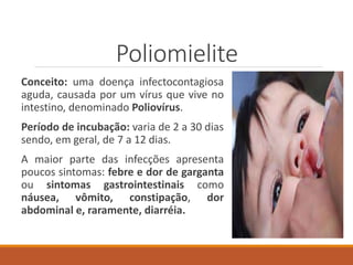 Poliomielite
Conceito: uma doença infectocontagiosa
aguda, causada por um vírus que vive no
intestino, denominado Poliovírus.
Período de incubação: varia de 2 a 30 dias
sendo, em geral, de 7 a 12 dias.
A maior parte das infecções apresenta
poucos sintomas: febre e dor de garganta
ou sintomas gastrointestinais como
náusea, vômito, constipação, dor
abdominal e, raramente, diarréia.
 