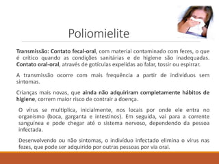 Poliomielite
Transmissão: Contato fecal-oral, com material contaminado com fezes, o que
é crítico quando as condições sanitárias e de higiene são inadequadas.
Contato oral-oral, através de gotículas expelidas ao falar, tossir ou espirrar.
A transmissão ocorre com mais frequência a partir de indivíduos sem
sintomas.
Crianças mais novas, que ainda não adquiriram completamente hábitos de
higiene, correm maior risco de contrair a doença.
O vírus se multiplica, inicialmente, nos locais por onde ele entra no
organismo (boca, garganta e intestinos). Em seguida, vai para a corrente
sanguínea e pode chegar até o sistema nervoso, dependendo da pessoa
infectada.
Desenvolvendo ou não sintomas, o indivíduo infectado elimina o vírus nas
fezes, que pode ser adquirido por outras pessoas por via oral.
 