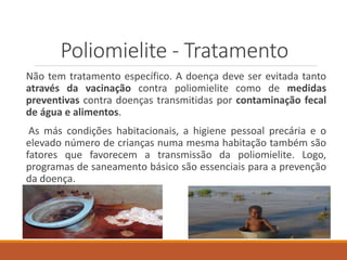 Poliomielite - Tratamento
Não tem tratamento específico. A doença deve ser evitada tanto
através da vacinação contra poliomielite como de medidas
preventivas contra doenças transmitidas por contaminação fecal
de água e alimentos.
As más condições habitacionais, a higiene pessoal precária e o
elevado número de crianças numa mesma habitação também são
fatores que favorecem a transmissão da poliomielite. Logo,
programas de saneamento básico são essenciais para a prevenção
da doença.
 
