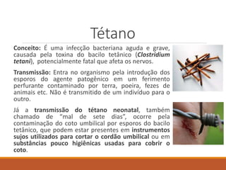 Tétano
Conceito: É uma infecção bacteriana aguda e grave,
causada pela toxina do bacilo tetânico (Clostridium
tetani), potencialmente fatal que afeta os nervos.
Transmissão: Entra no organismo pela introdução dos
esporos do agente patogênico em um ferimento
perfurante contaminado por terra, poeira, fezes de
animais etc. Não é transmitido de um indivíduo para o
outro.
Já a transmissão do tétano neonatal, também
chamado de “mal de sete dias”, ocorre pela
contaminação do coto umbilical por esporos do bacilo
tetânico, que podem estar presentes em instrumentos
sujos utilizados para cortar o cordão umbilical ou em
substâncias pouco higiênicas usadas para cobrir o
coto.
 