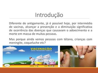Introdução
Diferente de antigamente, já é possível hoje, por intermédio
de vacinas, alcançar a prevenção e a diminuição significativa
de ocorrência das doenças que causavam o adoecimento e a
morte em massa de muitas pessoas.
Mas porque ainda vemos pessoas com tétano, crianças com
meningite, coqueluche etc?
 