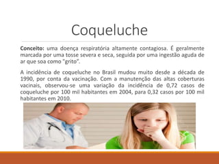 Coqueluche
Conceito: uma doença respiratória altamente contagiosa. É geralmente
marcada por uma tosse severa e seca, seguida por uma ingestão aguda de
ar que soa como "grito”.
A incidência de coqueluche no Brasil mudou muito desde a década de
1990, por conta da vacinação. Com a manutenção das altas coberturas
vacinais, observou-se uma variação da incidência de 0,72 casos de
coqueluche por 100 mil habitantes em 2004, para 0,32 casos por 100 mil
habitantes em 2010.
 