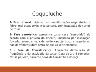 Coqueluche
1- Fase catarral: inicia-se com manifestações respiratórias e
febre, mal estar, coriza e tosse seca, com instalação de surtos
de tosse.
2- Fase paroxística: apresenta tosse seca “comprida”, de
acordo com a posição do doente, finalizada por inspiração
forçada, acompanhada de ruído característico e seguida ou
não de vômitos (dura cerca de duas a seis semanas).
3 – Fase de Convalescença: Apresenta diminuição da
frequência e da gravidade da tosse. Dura de 2 a 3 semanas.
Nesse período, paciente deixa de transmitir a doença.
 